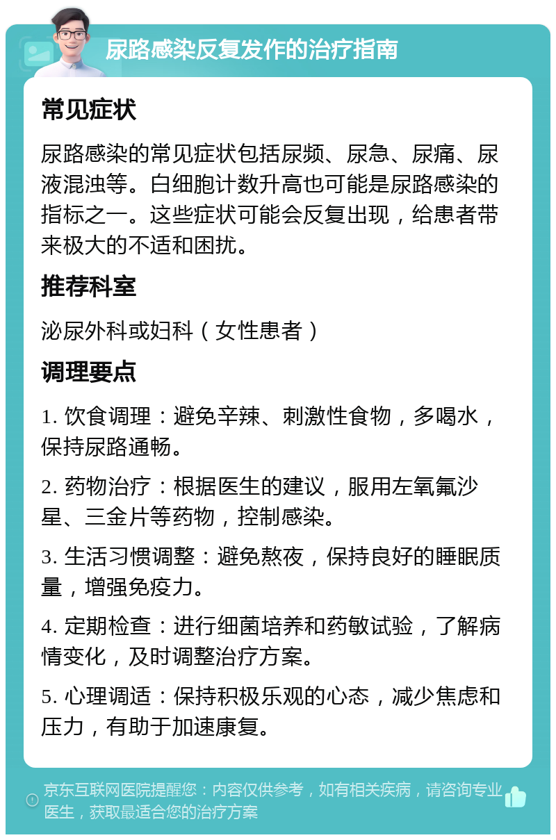 尿路感染反复发作的治疗指南 常见症状 尿路感染的常见症状包括尿频、尿急、尿痛、尿液混浊等。白细胞计数升高也可能是尿路感染的指标之一。这些症状可能会反复出现，给患者带来极大的不适和困扰。 推荐科室 泌尿外科或妇科（女性患者） 调理要点 1. 饮食调理：避免辛辣、刺激性食物，多喝水，保持尿路通畅。 2. 药物治疗：根据医生的建议，服用左氧氟沙星、三金片等药物，控制感染。 3. 生活习惯调整：避免熬夜，保持良好的睡眠质量，增强免疫力。 4. 定期检查：进行细菌培养和药敏试验，了解病情变化，及时调整治疗方案。 5. 心理调适：保持积极乐观的心态，减少焦虑和压力，有助于加速康复。