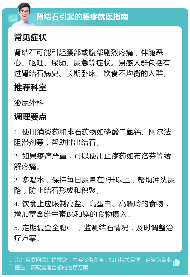 肾结石引起的腰疼就医指南 常见症状 肾结石可能引起腰部或腹部剧烈疼痛，伴随恶心、呕吐、尿频、尿急等症状。易感人群包括有过肾结石病史、长期卧床、饮食不均衡的人群。 推荐科室 泌尿外科 调理要点 1. 使用消炎药和排石药物如磷酸二氢钙、阿尔法阻滞剂等，帮助排出结石。 2. 如果疼痛严重，可以使用止疼药如布洛芬等缓解疼痛。 3. 多喝水，保持每日尿量在2升以上，帮助冲洗尿路，防止结石形成和积聚。 4. 饮食上应限制高盐、高蛋白、高嘌呤的食物，增加富含维生素B6和镁的食物摄入。 5. 定期复查全腹CT，监测结石情况，及时调整治疗方案。