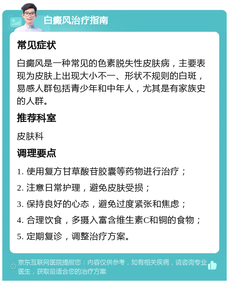 白癜风治疗指南 常见症状 白癜风是一种常见的色素脱失性皮肤病，主要表现为皮肤上出现大小不一、形状不规则的白斑，易感人群包括青少年和中年人，尤其是有家族史的人群。 推荐科室 皮肤科 调理要点 1. 使用复方甘草酸苷胶囊等药物进行治疗； 2. 注意日常护理，避免皮肤受损； 3. 保持良好的心态，避免过度紧张和焦虑； 4. 合理饮食，多摄入富含维生素C和铜的食物； 5. 定期复诊，调整治疗方案。