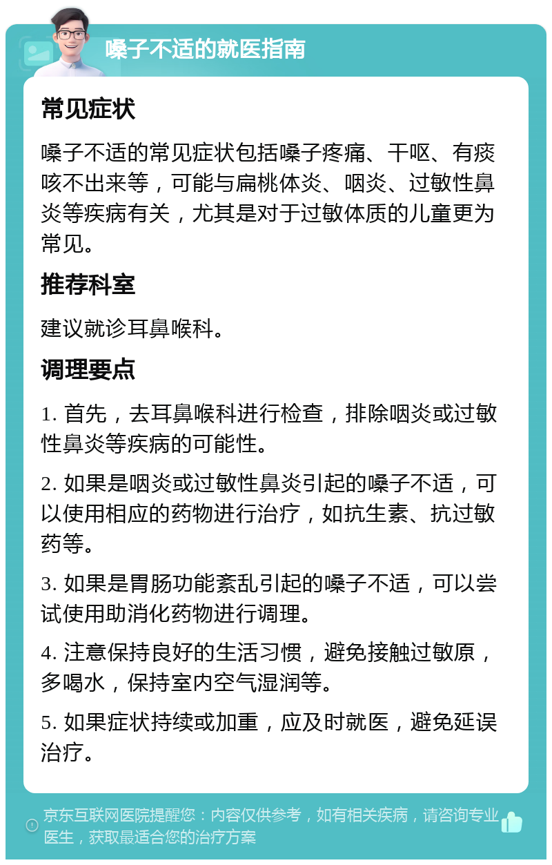 嗓子不适的就医指南 常见症状 嗓子不适的常见症状包括嗓子疼痛、干呕、有痰咳不出来等，可能与扁桃体炎、咽炎、过敏性鼻炎等疾病有关，尤其是对于过敏体质的儿童更为常见。 推荐科室 建议就诊耳鼻喉科。 调理要点 1. 首先，去耳鼻喉科进行检查，排除咽炎或过敏性鼻炎等疾病的可能性。 2. 如果是咽炎或过敏性鼻炎引起的嗓子不适，可以使用相应的药物进行治疗，如抗生素、抗过敏药等。 3. 如果是胃肠功能紊乱引起的嗓子不适，可以尝试使用助消化药物进行调理。 4. 注意保持良好的生活习惯，避免接触过敏原，多喝水，保持室内空气湿润等。 5. 如果症状持续或加重，应及时就医，避免延误治疗。