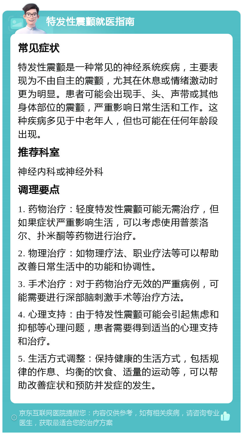 特发性震颤就医指南 常见症状 特发性震颤是一种常见的神经系统疾病，主要表现为不由自主的震颤，尤其在休息或情绪激动时更为明显。患者可能会出现手、头、声带或其他身体部位的震颤，严重影响日常生活和工作。这种疾病多见于中老年人，但也可能在任何年龄段出现。 推荐科室 神经内科或神经外科 调理要点 1. 药物治疗：轻度特发性震颤可能无需治疗，但如果症状严重影响生活，可以考虑使用普萘洛尔、扑米酮等药物进行治疗。 2. 物理治疗：如物理疗法、职业疗法等可以帮助改善日常生活中的功能和协调性。 3. 手术治疗：对于药物治疗无效的严重病例，可能需要进行深部脑刺激手术等治疗方法。 4. 心理支持：由于特发性震颤可能会引起焦虑和抑郁等心理问题，患者需要得到适当的心理支持和治疗。 5. 生活方式调整：保持健康的生活方式，包括规律的作息、均衡的饮食、适量的运动等，可以帮助改善症状和预防并发症的发生。