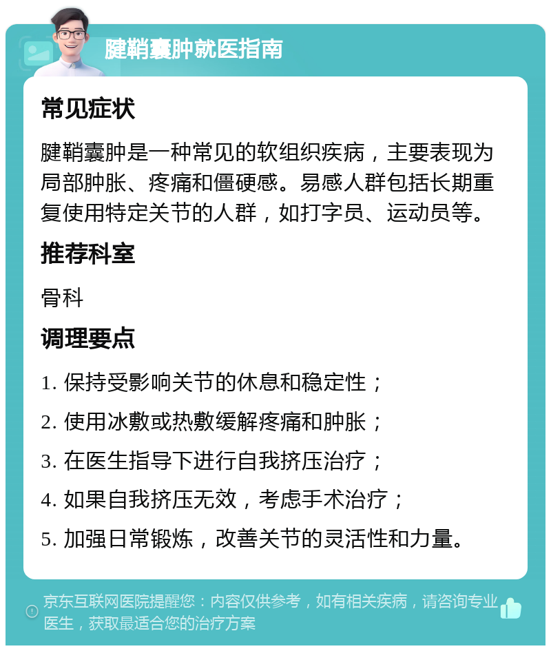 腱鞘囊肿就医指南 常见症状 腱鞘囊肿是一种常见的软组织疾病，主要表现为局部肿胀、疼痛和僵硬感。易感人群包括长期重复使用特定关节的人群，如打字员、运动员等。 推荐科室 骨科 调理要点 1. 保持受影响关节的休息和稳定性； 2. 使用冰敷或热敷缓解疼痛和肿胀； 3. 在医生指导下进行自我挤压治疗； 4. 如果自我挤压无效，考虑手术治疗； 5. 加强日常锻炼，改善关节的灵活性和力量。