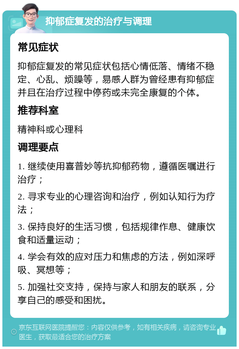 抑郁症复发的治疗与调理 常见症状 抑郁症复发的常见症状包括心情低落、情绪不稳定、心乱、烦躁等，易感人群为曾经患有抑郁症并且在治疗过程中停药或未完全康复的个体。 推荐科室 精神科或心理科 调理要点 1. 继续使用喜普妙等抗抑郁药物，遵循医嘱进行治疗； 2. 寻求专业的心理咨询和治疗，例如认知行为疗法； 3. 保持良好的生活习惯，包括规律作息、健康饮食和适量运动； 4. 学会有效的应对压力和焦虑的方法，例如深呼吸、冥想等； 5. 加强社交支持，保持与家人和朋友的联系，分享自己的感受和困扰。