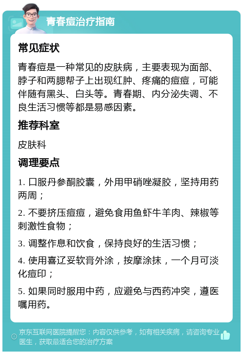 青春痘治疗指南 常见症状 青春痘是一种常见的皮肤病，主要表现为面部、脖子和两腮帮子上出现红肿、疼痛的痘痘，可能伴随有黑头、白头等。青春期、内分泌失调、不良生活习惯等都是易感因素。 推荐科室 皮肤科 调理要点 1. 口服丹参酮胶囊，外用甲硝唑凝胶，坚持用药两周； 2. 不要挤压痘痘，避免食用鱼虾牛羊肉、辣椒等刺激性食物； 3. 调整作息和饮食，保持良好的生活习惯； 4. 使用喜辽妥软膏外涂，按摩涂抹，一个月可淡化痘印； 5. 如果同时服用中药，应避免与西药冲突，遵医嘱用药。