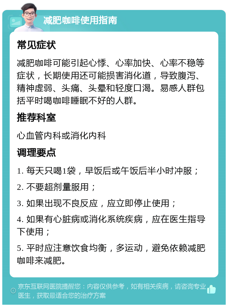 减肥咖啡使用指南 常见症状 减肥咖啡可能引起心悸、心率加快、心率不稳等症状，长期使用还可能损害消化道，导致腹泻、精神虚弱、头痛、头晕和轻度口渴。易感人群包括平时喝咖啡睡眠不好的人群。 推荐科室 心血管内科或消化内科 调理要点 1. 每天只喝1袋，早饭后或午饭后半小时冲服； 2. 不要超剂量服用； 3. 如果出现不良反应，应立即停止使用； 4. 如果有心脏病或消化系统疾病，应在医生指导下使用； 5. 平时应注意饮食均衡，多运动，避免依赖减肥咖啡来减肥。