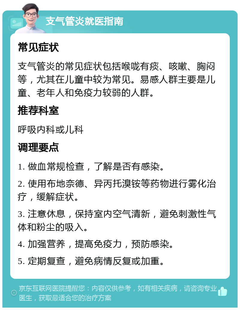 支气管炎就医指南 常见症状 支气管炎的常见症状包括喉咙有痰、咳嗽、胸闷等，尤其在儿童中较为常见。易感人群主要是儿童、老年人和免疫力较弱的人群。 推荐科室 呼吸内科或儿科 调理要点 1. 做血常规检查，了解是否有感染。 2. 使用布地奈德、异丙托溴铵等药物进行雾化治疗，缓解症状。 3. 注意休息，保持室内空气清新，避免刺激性气体和粉尘的吸入。 4. 加强营养，提高免疫力，预防感染。 5. 定期复查，避免病情反复或加重。