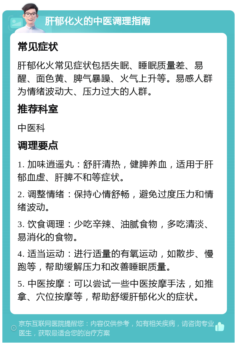 肝郁化火的中医调理指南 常见症状 肝郁化火常见症状包括失眠、睡眠质量差、易醒、面色黄、脾气暴躁、火气上升等。易感人群为情绪波动大、压力过大的人群。 推荐科室 中医科 调理要点 1. 加味逍遥丸：舒肝清热，健脾养血，适用于肝郁血虚、肝脾不和等症状。 2. 调整情绪：保持心情舒畅，避免过度压力和情绪波动。 3. 饮食调理：少吃辛辣、油腻食物，多吃清淡、易消化的食物。 4. 适当运动：进行适量的有氧运动，如散步、慢跑等，帮助缓解压力和改善睡眠质量。 5. 中医按摩：可以尝试一些中医按摩手法，如推拿、穴位按摩等，帮助舒缓肝郁化火的症状。