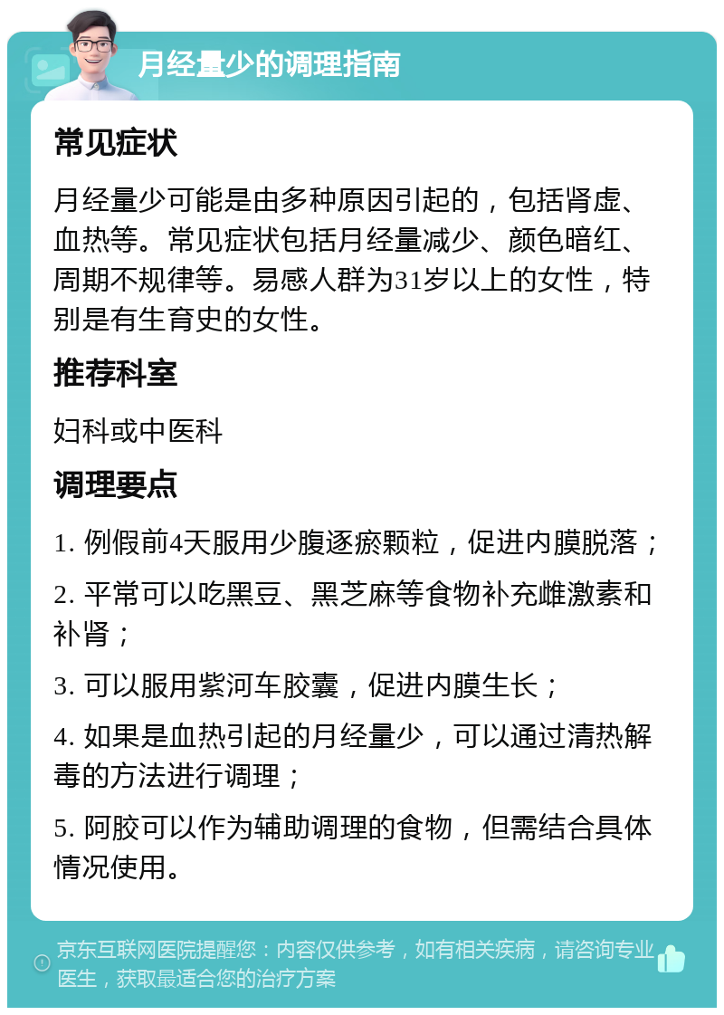 月经量少的调理指南 常见症状 月经量少可能是由多种原因引起的，包括肾虚、血热等。常见症状包括月经量减少、颜色暗红、周期不规律等。易感人群为31岁以上的女性，特别是有生育史的女性。 推荐科室 妇科或中医科 调理要点 1. 例假前4天服用少腹逐瘀颗粒，促进内膜脱落； 2. 平常可以吃黑豆、黑芝麻等食物补充雌激素和补肾； 3. 可以服用紫河车胶囊，促进内膜生长； 4. 如果是血热引起的月经量少，可以通过清热解毒的方法进行调理； 5. 阿胶可以作为辅助调理的食物，但需结合具体情况使用。