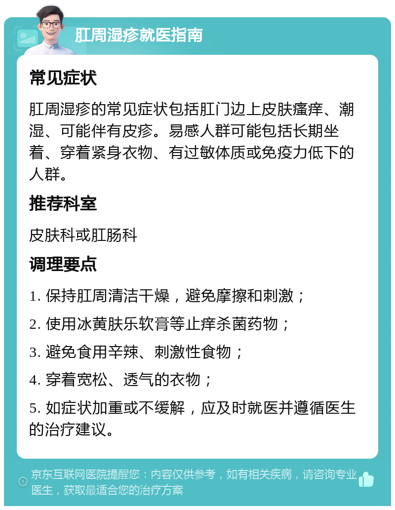 肛周湿疹就医指南 常见症状 肛周湿疹的常见症状包括肛门边上皮肤瘙痒、潮湿、可能伴有皮疹。易感人群可能包括长期坐着、穿着紧身衣物、有过敏体质或免疫力低下的人群。 推荐科室 皮肤科或肛肠科 调理要点 1. 保持肛周清洁干燥，避免摩擦和刺激； 2. 使用冰黄肤乐软膏等止痒杀菌药物； 3. 避免食用辛辣、刺激性食物； 4. 穿着宽松、透气的衣物； 5. 如症状加重或不缓解，应及时就医并遵循医生的治疗建议。