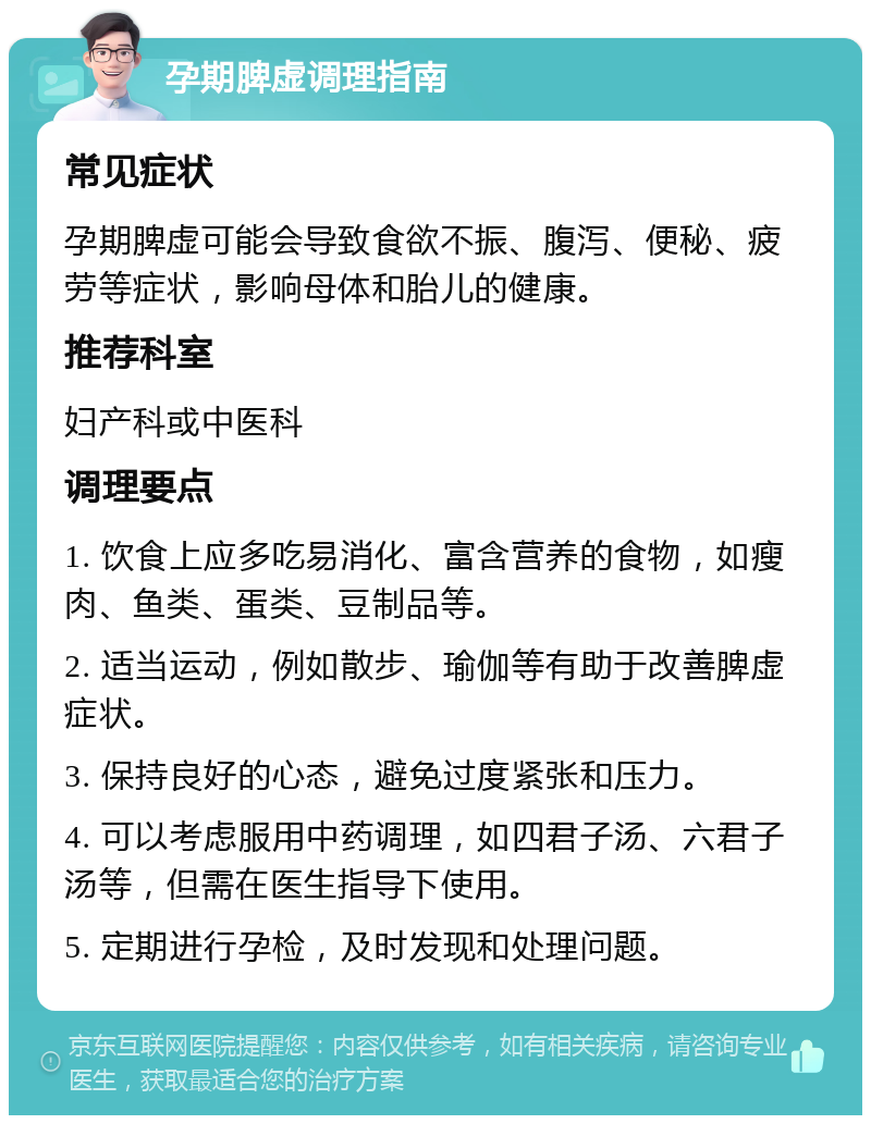 孕期脾虚调理指南 常见症状 孕期脾虚可能会导致食欲不振、腹泻、便秘、疲劳等症状，影响母体和胎儿的健康。 推荐科室 妇产科或中医科 调理要点 1. 饮食上应多吃易消化、富含营养的食物，如瘦肉、鱼类、蛋类、豆制品等。 2. 适当运动，例如散步、瑜伽等有助于改善脾虚症状。 3. 保持良好的心态，避免过度紧张和压力。 4. 可以考虑服用中药调理，如四君子汤、六君子汤等，但需在医生指导下使用。 5. 定期进行孕检，及时发现和处理问题。