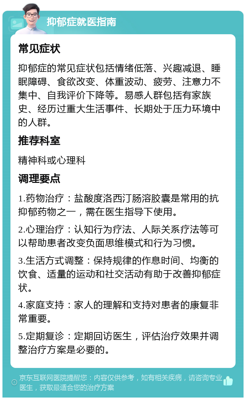 抑郁症就医指南 常见症状 抑郁症的常见症状包括情绪低落、兴趣减退、睡眠障碍、食欲改变、体重波动、疲劳、注意力不集中、自我评价下降等。易感人群包括有家族史、经历过重大生活事件、长期处于压力环境中的人群。 推荐科室 精神科或心理科 调理要点 1.药物治疗：盐酸度洛西汀肠溶胶囊是常用的抗抑郁药物之一，需在医生指导下使用。 2.心理治疗：认知行为疗法、人际关系疗法等可以帮助患者改变负面思维模式和行为习惯。 3.生活方式调整：保持规律的作息时间、均衡的饮食、适量的运动和社交活动有助于改善抑郁症状。 4.家庭支持：家人的理解和支持对患者的康复非常重要。 5.定期复诊：定期回访医生，评估治疗效果并调整治疗方案是必要的。