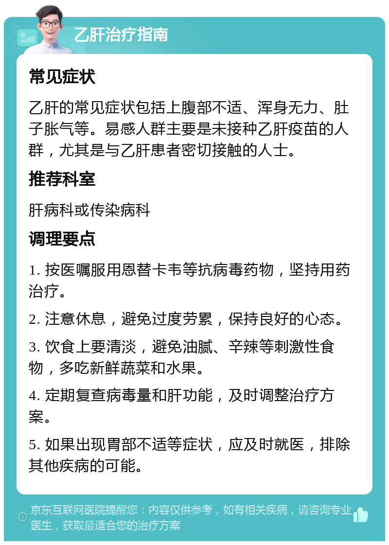 乙肝治疗指南 常见症状 乙肝的常见症状包括上腹部不适、浑身无力、肚子胀气等。易感人群主要是未接种乙肝疫苗的人群，尤其是与乙肝患者密切接触的人士。 推荐科室 肝病科或传染病科 调理要点 1. 按医嘱服用恩替卡韦等抗病毒药物，坚持用药治疗。 2. 注意休息，避免过度劳累，保持良好的心态。 3. 饮食上要清淡，避免油腻、辛辣等刺激性食物，多吃新鲜蔬菜和水果。 4. 定期复查病毒量和肝功能，及时调整治疗方案。 5. 如果出现胃部不适等症状，应及时就医，排除其他疾病的可能。