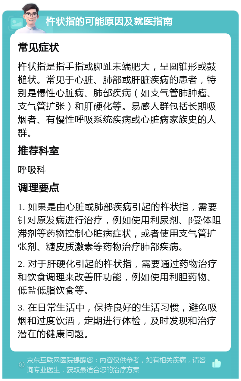 杵状指的可能原因及就医指南 常见症状 杵状指是指手指或脚趾末端肥大，呈圆锥形或鼓槌状。常见于心脏、肺部或肝脏疾病的患者，特别是慢性心脏病、肺部疾病（如支气管肺肿瘤、支气管扩张）和肝硬化等。易感人群包括长期吸烟者、有慢性呼吸系统疾病或心脏病家族史的人群。 推荐科室 呼吸科 调理要点 1. 如果是由心脏或肺部疾病引起的杵状指，需要针对原发病进行治疗，例如使用利尿剂、β受体阻滞剂等药物控制心脏病症状，或者使用支气管扩张剂、糖皮质激素等药物治疗肺部疾病。 2. 对于肝硬化引起的杵状指，需要通过药物治疗和饮食调理来改善肝功能，例如使用利胆药物、低盐低脂饮食等。 3. 在日常生活中，保持良好的生活习惯，避免吸烟和过度饮酒，定期进行体检，及时发现和治疗潜在的健康问题。