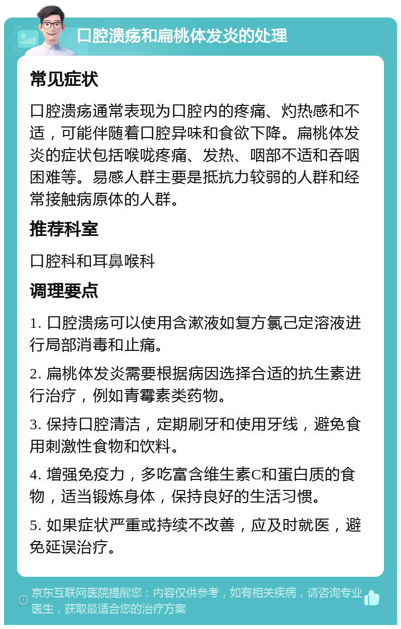 口腔溃疡和扁桃体发炎的处理 常见症状 口腔溃疡通常表现为口腔内的疼痛、灼热感和不适，可能伴随着口腔异味和食欲下降。扁桃体发炎的症状包括喉咙疼痛、发热、咽部不适和吞咽困难等。易感人群主要是抵抗力较弱的人群和经常接触病原体的人群。 推荐科室 口腔科和耳鼻喉科 调理要点 1. 口腔溃疡可以使用含漱液如复方氯己定溶液进行局部消毒和止痛。 2. 扁桃体发炎需要根据病因选择合适的抗生素进行治疗，例如青霉素类药物。 3. 保持口腔清洁，定期刷牙和使用牙线，避免食用刺激性食物和饮料。 4. 增强免疫力，多吃富含维生素C和蛋白质的食物，适当锻炼身体，保持良好的生活习惯。 5. 如果症状严重或持续不改善，应及时就医，避免延误治疗。