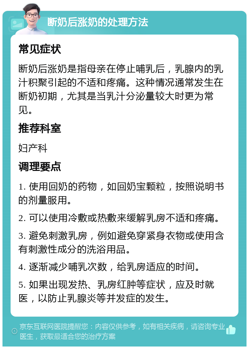 断奶后涨奶的处理方法 常见症状 断奶后涨奶是指母亲在停止哺乳后，乳腺内的乳汁积聚引起的不适和疼痛。这种情况通常发生在断奶初期，尤其是当乳汁分泌量较大时更为常见。 推荐科室 妇产科 调理要点 1. 使用回奶的药物，如回奶宝颗粒，按照说明书的剂量服用。 2. 可以使用冷敷或热敷来缓解乳房不适和疼痛。 3. 避免刺激乳房，例如避免穿紧身衣物或使用含有刺激性成分的洗浴用品。 4. 逐渐减少哺乳次数，给乳房适应的时间。 5. 如果出现发热、乳房红肿等症状，应及时就医，以防止乳腺炎等并发症的发生。