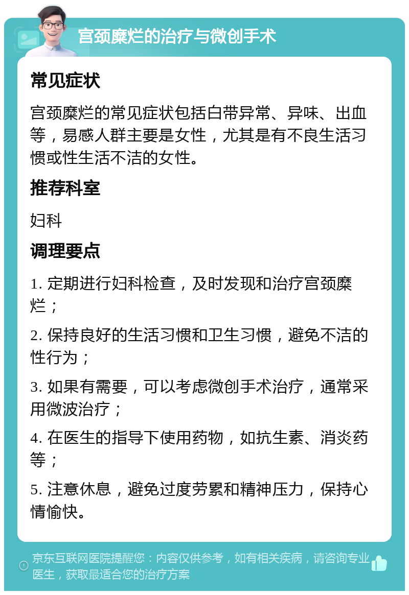 宫颈糜烂的治疗与微创手术 常见症状 宫颈糜烂的常见症状包括白带异常、异味、出血等，易感人群主要是女性，尤其是有不良生活习惯或性生活不洁的女性。 推荐科室 妇科 调理要点 1. 定期进行妇科检查，及时发现和治疗宫颈糜烂； 2. 保持良好的生活习惯和卫生习惯，避免不洁的性行为； 3. 如果有需要，可以考虑微创手术治疗，通常采用微波治疗； 4. 在医生的指导下使用药物，如抗生素、消炎药等； 5. 注意休息，避免过度劳累和精神压力，保持心情愉快。