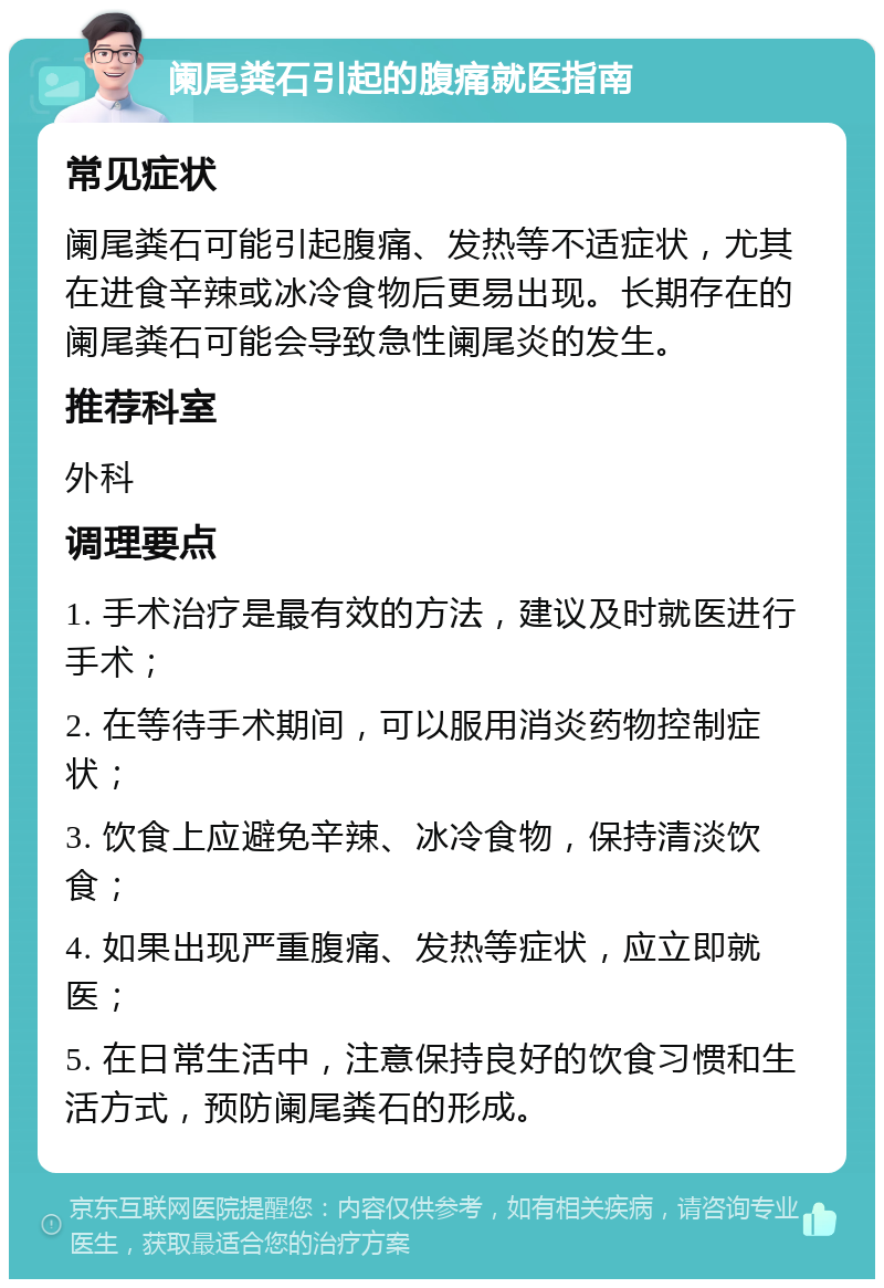 阑尾粪石引起的腹痛就医指南 常见症状 阑尾粪石可能引起腹痛、发热等不适症状，尤其在进食辛辣或冰冷食物后更易出现。长期存在的阑尾粪石可能会导致急性阑尾炎的发生。 推荐科室 外科 调理要点 1. 手术治疗是最有效的方法，建议及时就医进行手术； 2. 在等待手术期间，可以服用消炎药物控制症状； 3. 饮食上应避免辛辣、冰冷食物，保持清淡饮食； 4. 如果出现严重腹痛、发热等症状，应立即就医； 5. 在日常生活中，注意保持良好的饮食习惯和生活方式，预防阑尾粪石的形成。