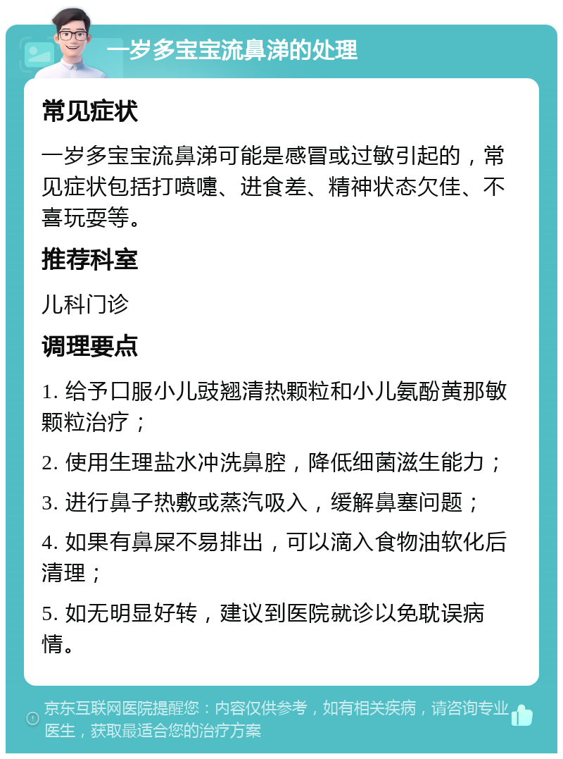 一岁多宝宝流鼻涕的处理 常见症状 一岁多宝宝流鼻涕可能是感冒或过敏引起的，常见症状包括打喷嚏、进食差、精神状态欠佳、不喜玩耍等。 推荐科室 儿科门诊 调理要点 1. 给予口服小儿豉翘清热颗粒和小儿氨酚黄那敏颗粒治疗； 2. 使用生理盐水冲洗鼻腔，降低细菌滋生能力； 3. 进行鼻子热敷或蒸汽吸入，缓解鼻塞问题； 4. 如果有鼻屎不易排出，可以滴入食物油软化后清理； 5. 如无明显好转，建议到医院就诊以免耽误病情。