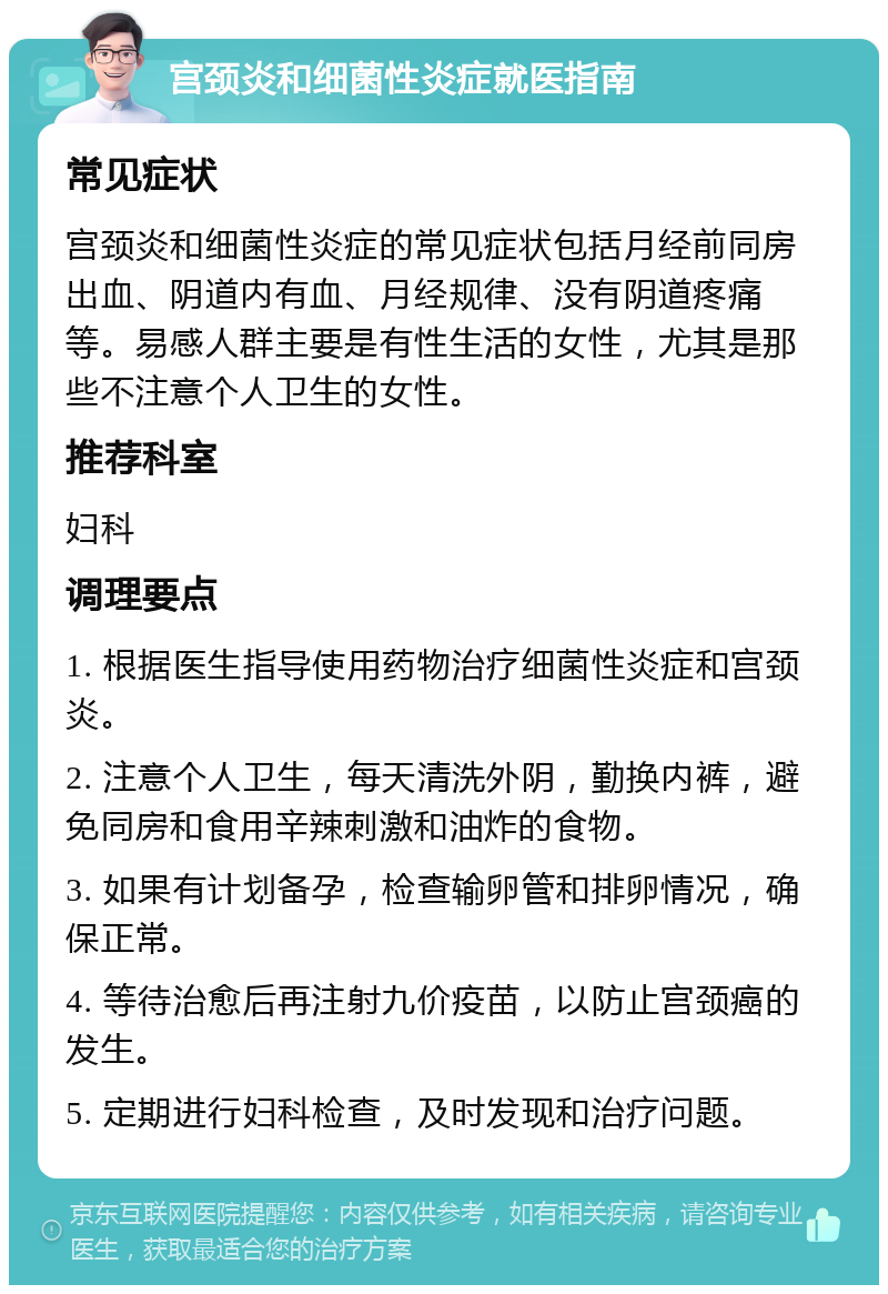 宫颈炎和细菌性炎症就医指南 常见症状 宫颈炎和细菌性炎症的常见症状包括月经前同房出血、阴道内有血、月经规律、没有阴道疼痛等。易感人群主要是有性生活的女性，尤其是那些不注意个人卫生的女性。 推荐科室 妇科 调理要点 1. 根据医生指导使用药物治疗细菌性炎症和宫颈炎。 2. 注意个人卫生，每天清洗外阴，勤换内裤，避免同房和食用辛辣刺激和油炸的食物。 3. 如果有计划备孕，检查输卵管和排卵情况，确保正常。 4. 等待治愈后再注射九价疫苗，以防止宫颈癌的发生。 5. 定期进行妇科检查，及时发现和治疗问题。