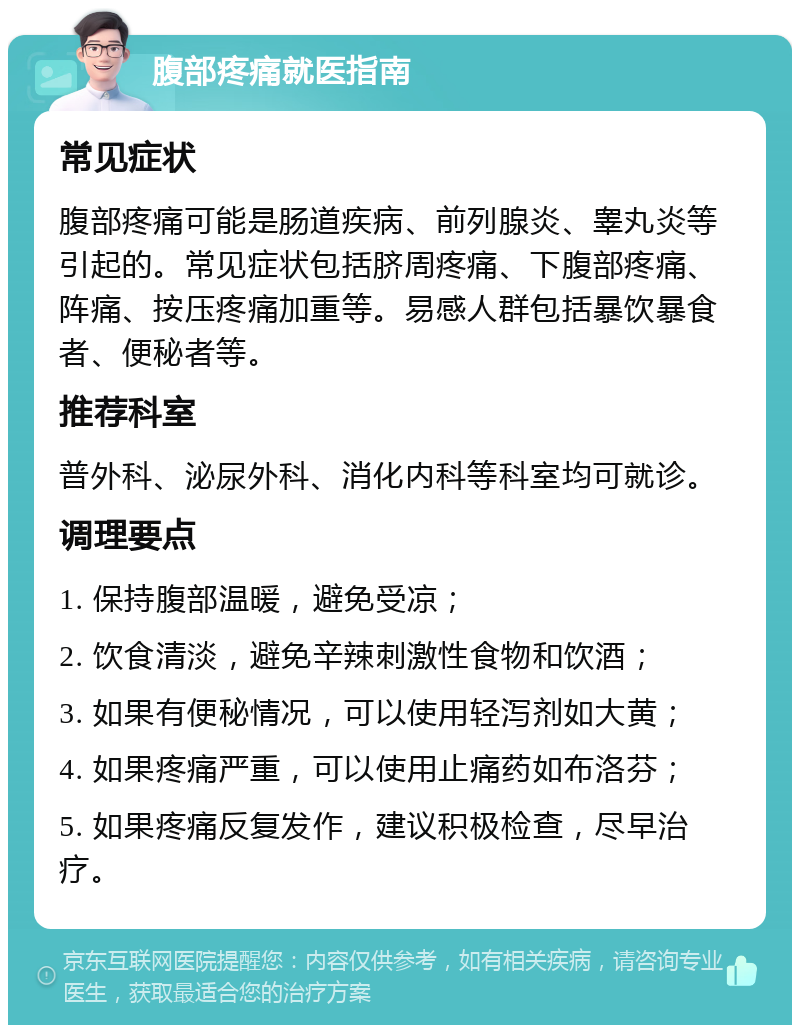 腹部疼痛就医指南 常见症状 腹部疼痛可能是肠道疾病、前列腺炎、睾丸炎等引起的。常见症状包括脐周疼痛、下腹部疼痛、阵痛、按压疼痛加重等。易感人群包括暴饮暴食者、便秘者等。 推荐科室 普外科、泌尿外科、消化内科等科室均可就诊。 调理要点 1. 保持腹部温暖，避免受凉； 2. 饮食清淡，避免辛辣刺激性食物和饮酒； 3. 如果有便秘情况，可以使用轻泻剂如大黄； 4. 如果疼痛严重，可以使用止痛药如布洛芬； 5. 如果疼痛反复发作，建议积极检查，尽早治疗。