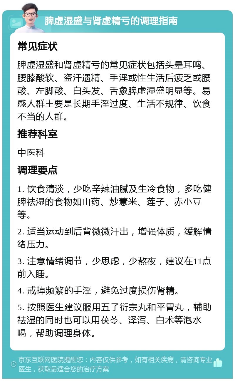 脾虚湿盛与肾虚精亏的调理指南 常见症状 脾虚湿盛和肾虚精亏的常见症状包括头晕耳鸣、腰膝酸软、盗汗遗精、手淫或性生活后疲乏或腰酸、左脚酸、白头发、舌象脾虚湿盛明显等。易感人群主要是长期手淫过度、生活不规律、饮食不当的人群。 推荐科室 中医科 调理要点 1. 饮食清淡，少吃辛辣油腻及生冷食物，多吃健脾祛湿的食物如山药、炒薏米、莲子、赤小豆等。 2. 适当运动到后背微微汗出，增强体质，缓解情绪压力。 3. 注意情绪调节，少思虑，少熬夜，建议在11点前入睡。 4. 戒掉频繁的手淫，避免过度损伤肾精。 5. 按照医生建议服用五子衍宗丸和平胃丸，辅助祛湿的同时也可以用茯苓、泽泻、白术等泡水喝，帮助调理身体。