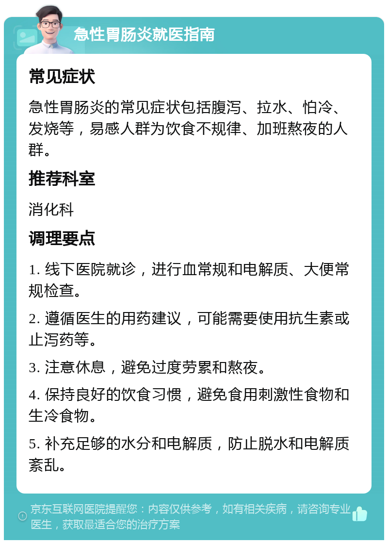 急性胃肠炎就医指南 常见症状 急性胃肠炎的常见症状包括腹泻、拉水、怕冷、发烧等，易感人群为饮食不规律、加班熬夜的人群。 推荐科室 消化科 调理要点 1. 线下医院就诊，进行血常规和电解质、大便常规检查。 2. 遵循医生的用药建议，可能需要使用抗生素或止泻药等。 3. 注意休息，避免过度劳累和熬夜。 4. 保持良好的饮食习惯，避免食用刺激性食物和生冷食物。 5. 补充足够的水分和电解质，防止脱水和电解质紊乱。