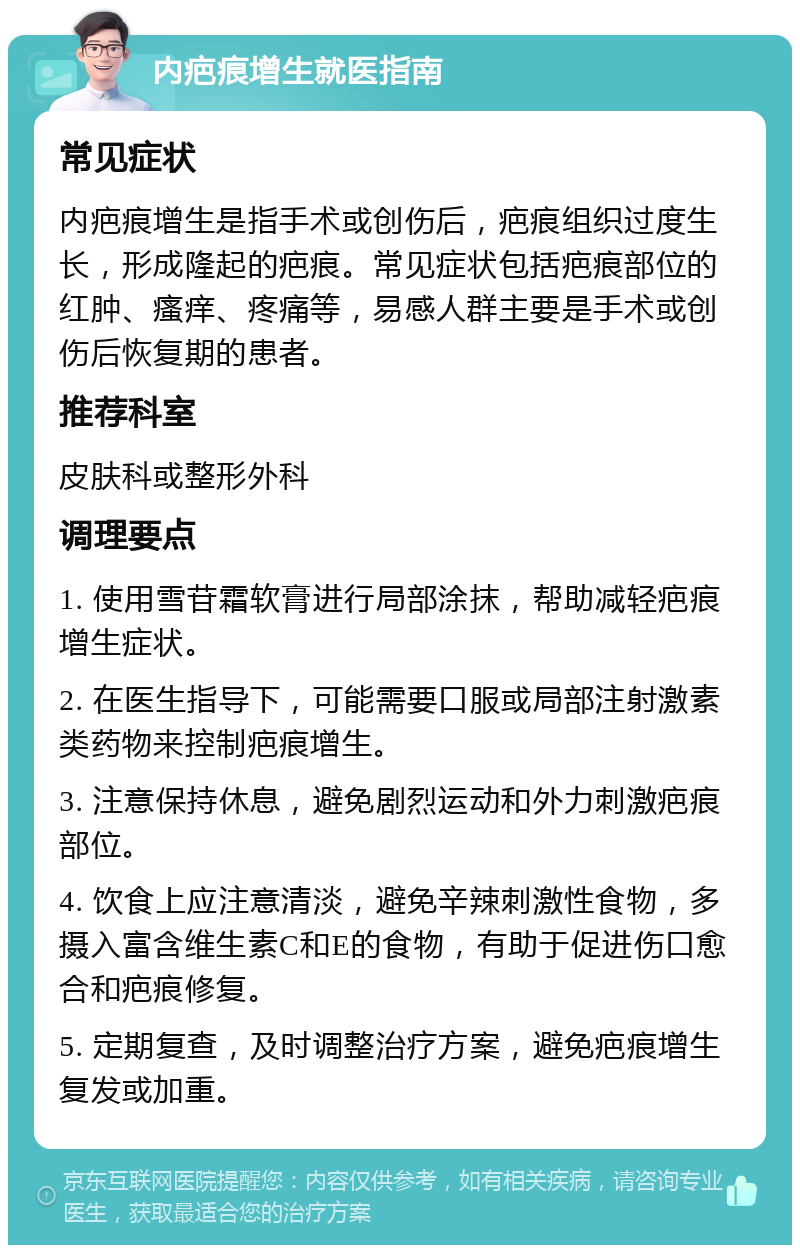 内疤痕增生就医指南 常见症状 内疤痕增生是指手术或创伤后，疤痕组织过度生长，形成隆起的疤痕。常见症状包括疤痕部位的红肿、瘙痒、疼痛等，易感人群主要是手术或创伤后恢复期的患者。 推荐科室 皮肤科或整形外科 调理要点 1. 使用雪苷霜软膏进行局部涂抹，帮助减轻疤痕增生症状。 2. 在医生指导下，可能需要口服或局部注射激素类药物来控制疤痕增生。 3. 注意保持休息，避免剧烈运动和外力刺激疤痕部位。 4. 饮食上应注意清淡，避免辛辣刺激性食物，多摄入富含维生素C和E的食物，有助于促进伤口愈合和疤痕修复。 5. 定期复查，及时调整治疗方案，避免疤痕增生复发或加重。