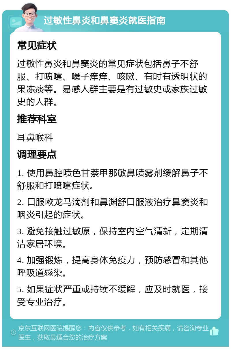 过敏性鼻炎和鼻窦炎就医指南 常见症状 过敏性鼻炎和鼻窦炎的常见症状包括鼻子不舒服、打喷嚏、嗓子痒痒、咳嗽、有时有透明状的果冻痰等。易感人群主要是有过敏史或家族过敏史的人群。 推荐科室 耳鼻喉科 调理要点 1. 使用鼻腔喷色甘萘甲那敏鼻喷雾剂缓解鼻子不舒服和打喷嚏症状。 2. 口服欧龙马滴剂和鼻渊舒口服液治疗鼻窦炎和咽炎引起的症状。 3. 避免接触过敏原，保持室内空气清新，定期清洁家居环境。 4. 加强锻炼，提高身体免疫力，预防感冒和其他呼吸道感染。 5. 如果症状严重或持续不缓解，应及时就医，接受专业治疗。