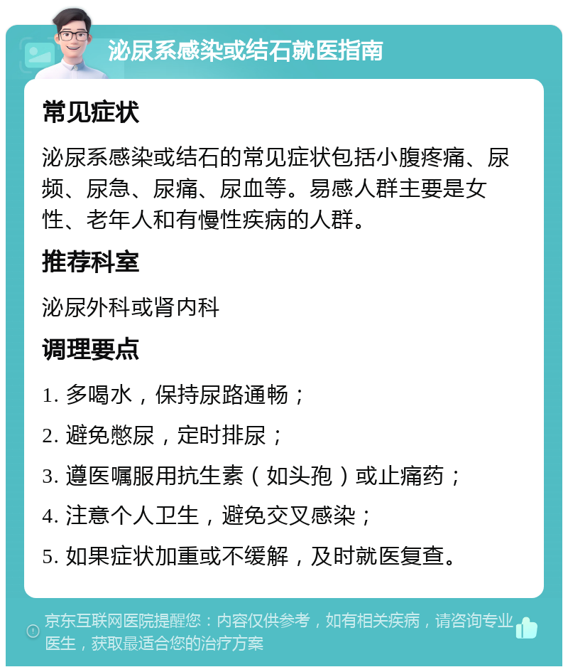 泌尿系感染或结石就医指南 常见症状 泌尿系感染或结石的常见症状包括小腹疼痛、尿频、尿急、尿痛、尿血等。易感人群主要是女性、老年人和有慢性疾病的人群。 推荐科室 泌尿外科或肾内科 调理要点 1. 多喝水，保持尿路通畅； 2. 避免憋尿，定时排尿； 3. 遵医嘱服用抗生素（如头孢）或止痛药； 4. 注意个人卫生，避免交叉感染； 5. 如果症状加重或不缓解，及时就医复查。