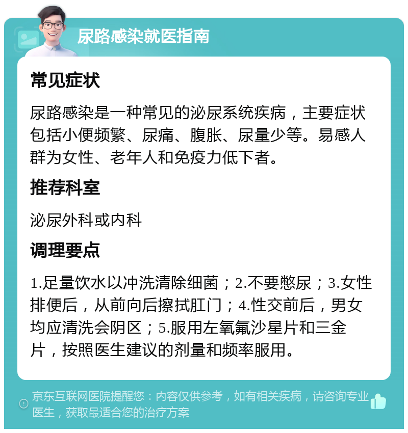 尿路感染就医指南 常见症状 尿路感染是一种常见的泌尿系统疾病，主要症状包括小便频繁、尿痛、腹胀、尿量少等。易感人群为女性、老年人和免疫力低下者。 推荐科室 泌尿外科或内科 调理要点 1.足量饮水以冲洗清除细菌；2.不要憋尿；3.女性排便后，从前向后擦拭肛门；4.性交前后，男女均应清洗会阴区；5.服用左氧氟沙星片和三金片，按照医生建议的剂量和频率服用。