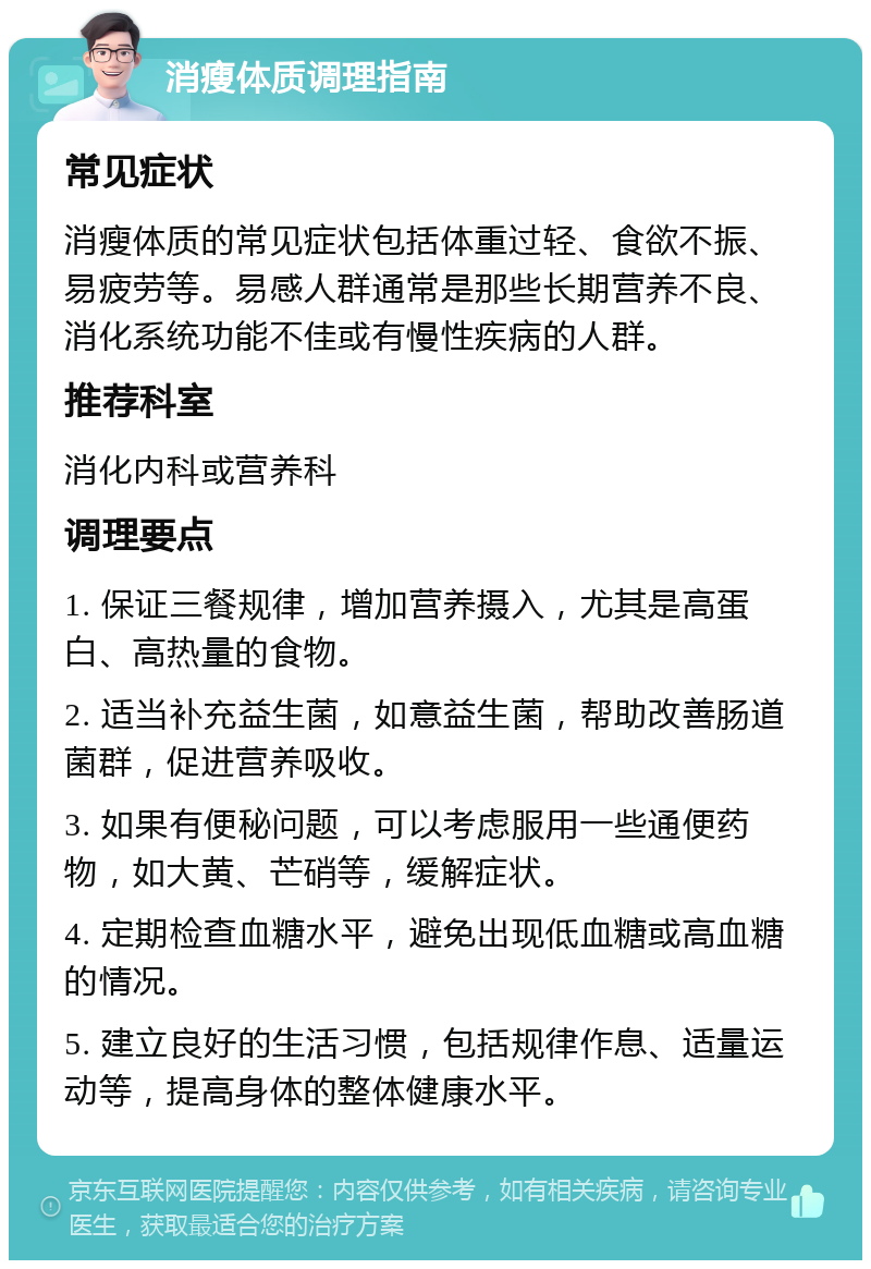 消瘦体质调理指南 常见症状 消瘦体质的常见症状包括体重过轻、食欲不振、易疲劳等。易感人群通常是那些长期营养不良、消化系统功能不佳或有慢性疾病的人群。 推荐科室 消化内科或营养科 调理要点 1. 保证三餐规律，增加营养摄入，尤其是高蛋白、高热量的食物。 2. 适当补充益生菌，如意益生菌，帮助改善肠道菌群，促进营养吸收。 3. 如果有便秘问题，可以考虑服用一些通便药物，如大黄、芒硝等，缓解症状。 4. 定期检查血糖水平，避免出现低血糖或高血糖的情况。 5. 建立良好的生活习惯，包括规律作息、适量运动等，提高身体的整体健康水平。