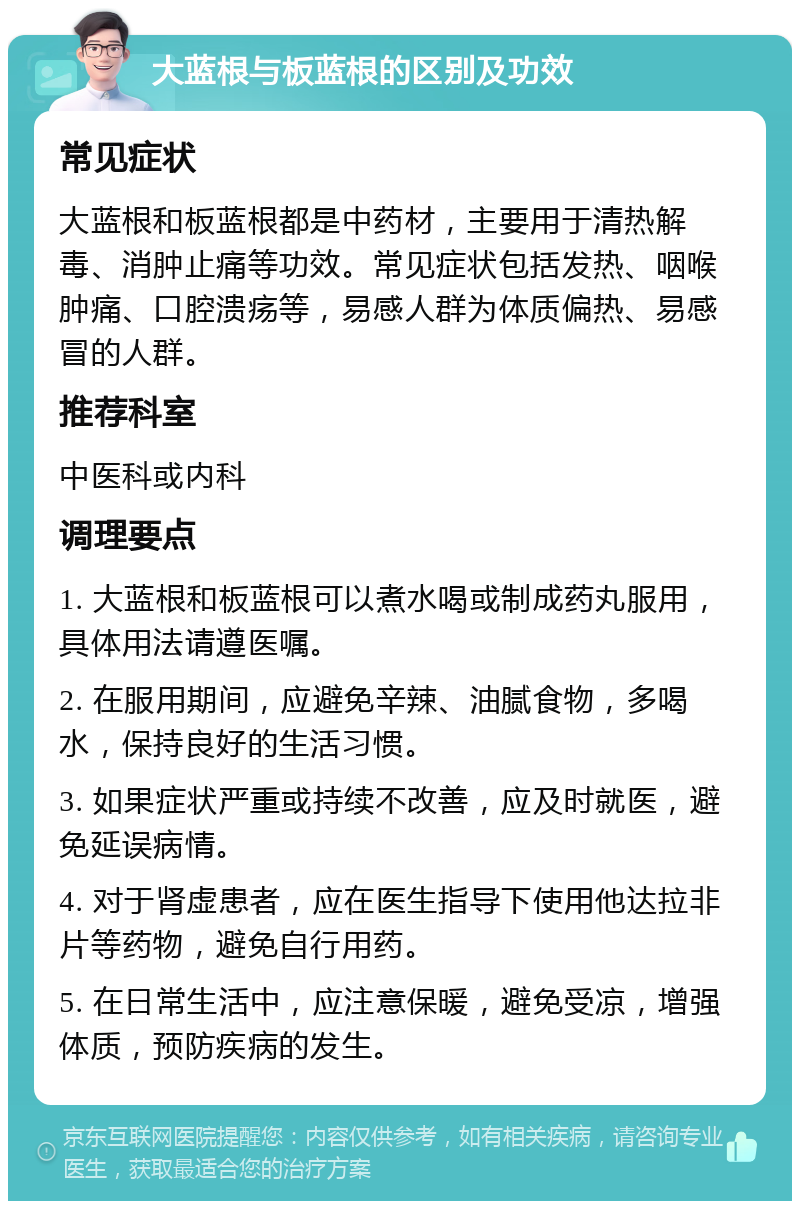 大蓝根与板蓝根的区别及功效 常见症状 大蓝根和板蓝根都是中药材，主要用于清热解毒、消肿止痛等功效。常见症状包括发热、咽喉肿痛、口腔溃疡等，易感人群为体质偏热、易感冒的人群。 推荐科室 中医科或内科 调理要点 1. 大蓝根和板蓝根可以煮水喝或制成药丸服用，具体用法请遵医嘱。 2. 在服用期间，应避免辛辣、油腻食物，多喝水，保持良好的生活习惯。 3. 如果症状严重或持续不改善，应及时就医，避免延误病情。 4. 对于肾虚患者，应在医生指导下使用他达拉非片等药物，避免自行用药。 5. 在日常生活中，应注意保暖，避免受凉，增强体质，预防疾病的发生。