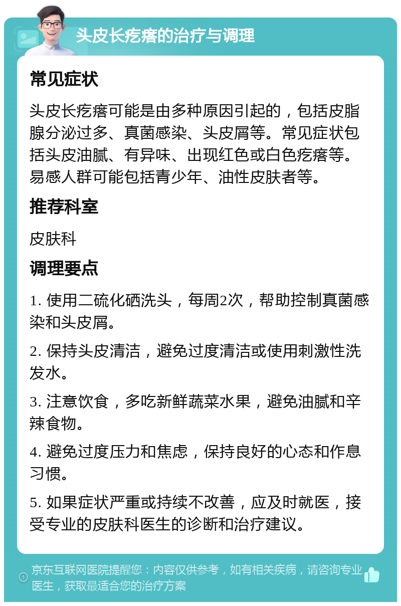 头皮长疙瘩的治疗与调理 常见症状 头皮长疙瘩可能是由多种原因引起的，包括皮脂腺分泌过多、真菌感染、头皮屑等。常见症状包括头皮油腻、有异味、出现红色或白色疙瘩等。易感人群可能包括青少年、油性皮肤者等。 推荐科室 皮肤科 调理要点 1. 使用二硫化硒洗头，每周2次，帮助控制真菌感染和头皮屑。 2. 保持头皮清洁，避免过度清洁或使用刺激性洗发水。 3. 注意饮食，多吃新鲜蔬菜水果，避免油腻和辛辣食物。 4. 避免过度压力和焦虑，保持良好的心态和作息习惯。 5. 如果症状严重或持续不改善，应及时就医，接受专业的皮肤科医生的诊断和治疗建议。