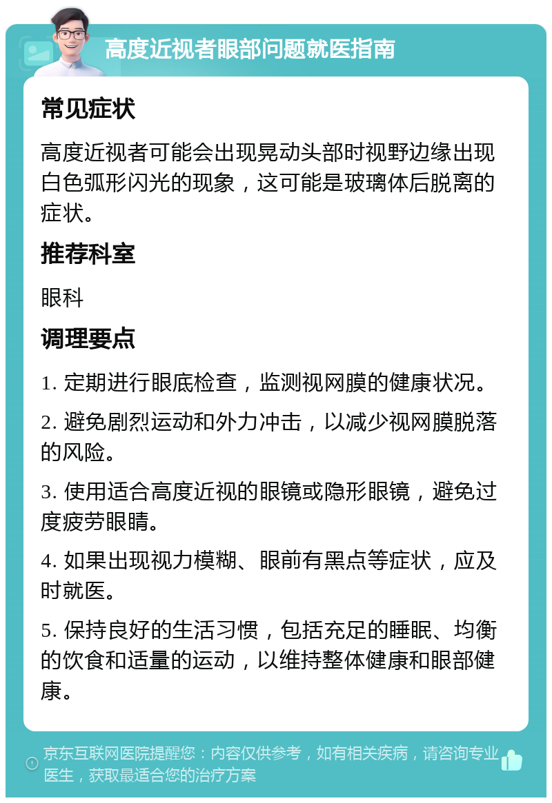 高度近视者眼部问题就医指南 常见症状 高度近视者可能会出现晃动头部时视野边缘出现白色弧形闪光的现象，这可能是玻璃体后脱离的症状。 推荐科室 眼科 调理要点 1. 定期进行眼底检查，监测视网膜的健康状况。 2. 避免剧烈运动和外力冲击，以减少视网膜脱落的风险。 3. 使用适合高度近视的眼镜或隐形眼镜，避免过度疲劳眼睛。 4. 如果出现视力模糊、眼前有黑点等症状，应及时就医。 5. 保持良好的生活习惯，包括充足的睡眠、均衡的饮食和适量的运动，以维持整体健康和眼部健康。