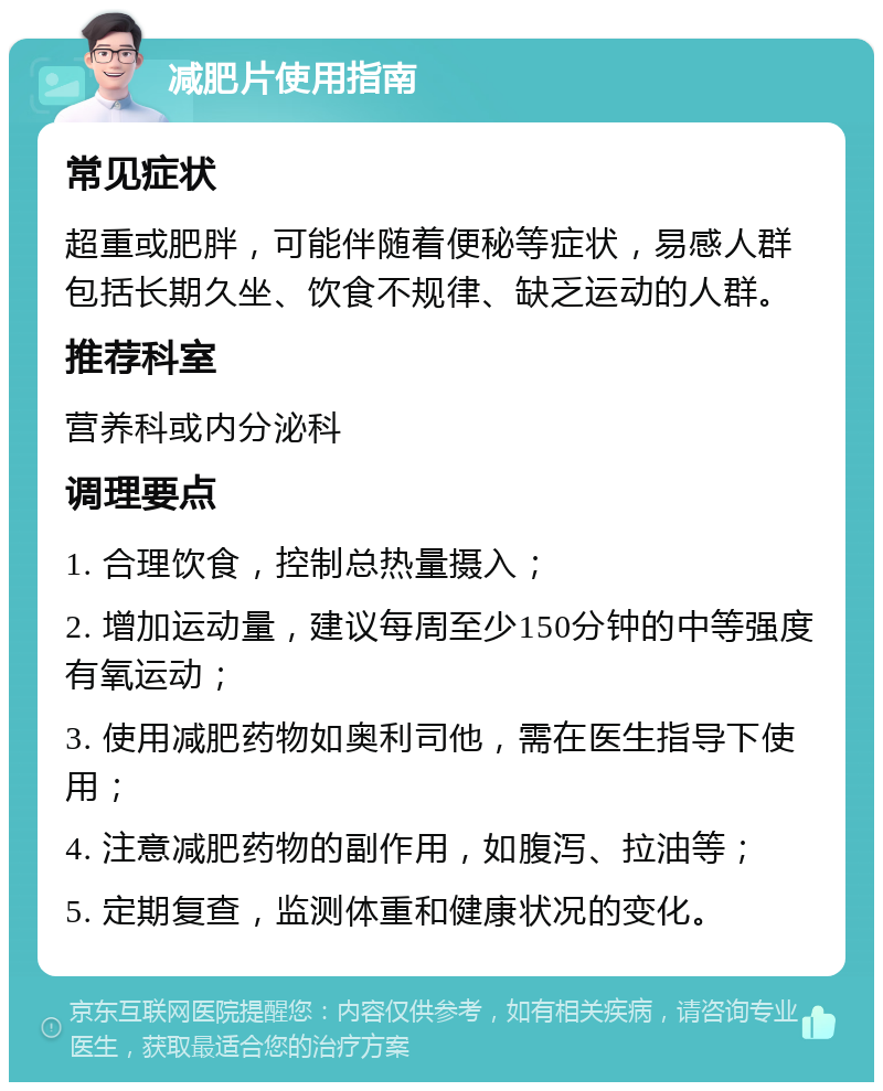 减肥片使用指南 常见症状 超重或肥胖，可能伴随着便秘等症状，易感人群包括长期久坐、饮食不规律、缺乏运动的人群。 推荐科室 营养科或内分泌科 调理要点 1. 合理饮食，控制总热量摄入； 2. 增加运动量，建议每周至少150分钟的中等强度有氧运动； 3. 使用减肥药物如奥利司他，需在医生指导下使用； 4. 注意减肥药物的副作用，如腹泻、拉油等； 5. 定期复查，监测体重和健康状况的变化。