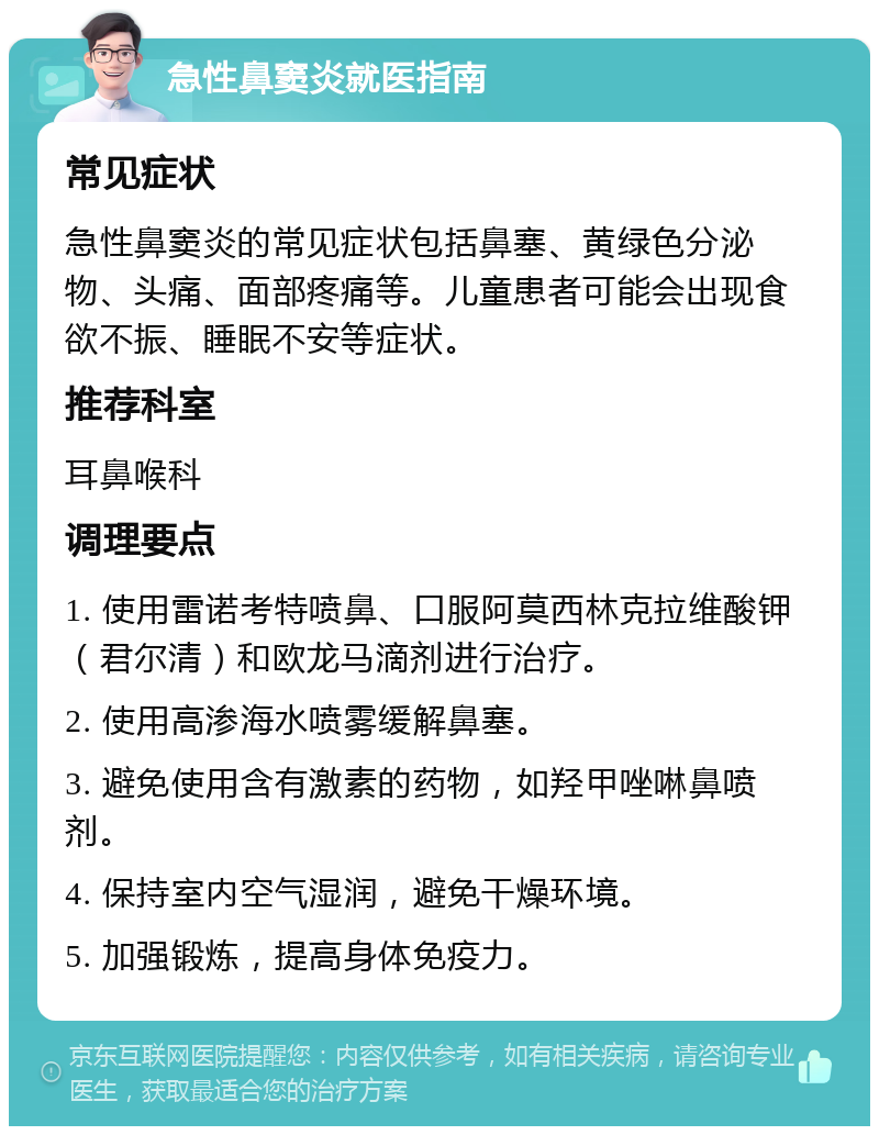 急性鼻窦炎就医指南 常见症状 急性鼻窦炎的常见症状包括鼻塞、黄绿色分泌物、头痛、面部疼痛等。儿童患者可能会出现食欲不振、睡眠不安等症状。 推荐科室 耳鼻喉科 调理要点 1. 使用雷诺考特喷鼻、口服阿莫西林克拉维酸钾（君尔清）和欧龙马滴剂进行治疗。 2. 使用高渗海水喷雾缓解鼻塞。 3. 避免使用含有激素的药物，如羟甲唑啉鼻喷剂。 4. 保持室内空气湿润，避免干燥环境。 5. 加强锻炼，提高身体免疫力。