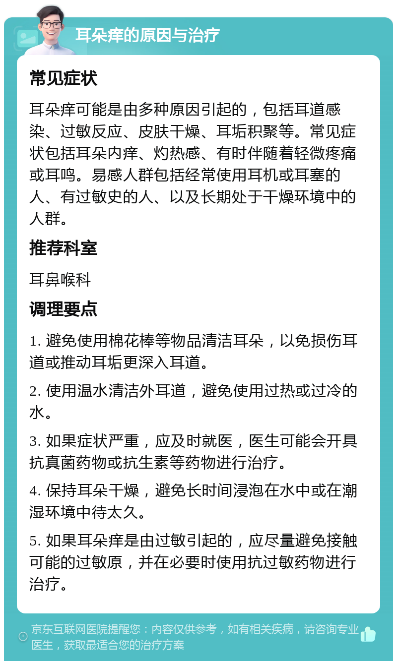 耳朵痒的原因与治疗 常见症状 耳朵痒可能是由多种原因引起的，包括耳道感染、过敏反应、皮肤干燥、耳垢积聚等。常见症状包括耳朵内痒、灼热感、有时伴随着轻微疼痛或耳鸣。易感人群包括经常使用耳机或耳塞的人、有过敏史的人、以及长期处于干燥环境中的人群。 推荐科室 耳鼻喉科 调理要点 1. 避免使用棉花棒等物品清洁耳朵，以免损伤耳道或推动耳垢更深入耳道。 2. 使用温水清洁外耳道，避免使用过热或过冷的水。 3. 如果症状严重，应及时就医，医生可能会开具抗真菌药物或抗生素等药物进行治疗。 4. 保持耳朵干燥，避免长时间浸泡在水中或在潮湿环境中待太久。 5. 如果耳朵痒是由过敏引起的，应尽量避免接触可能的过敏原，并在必要时使用抗过敏药物进行治疗。