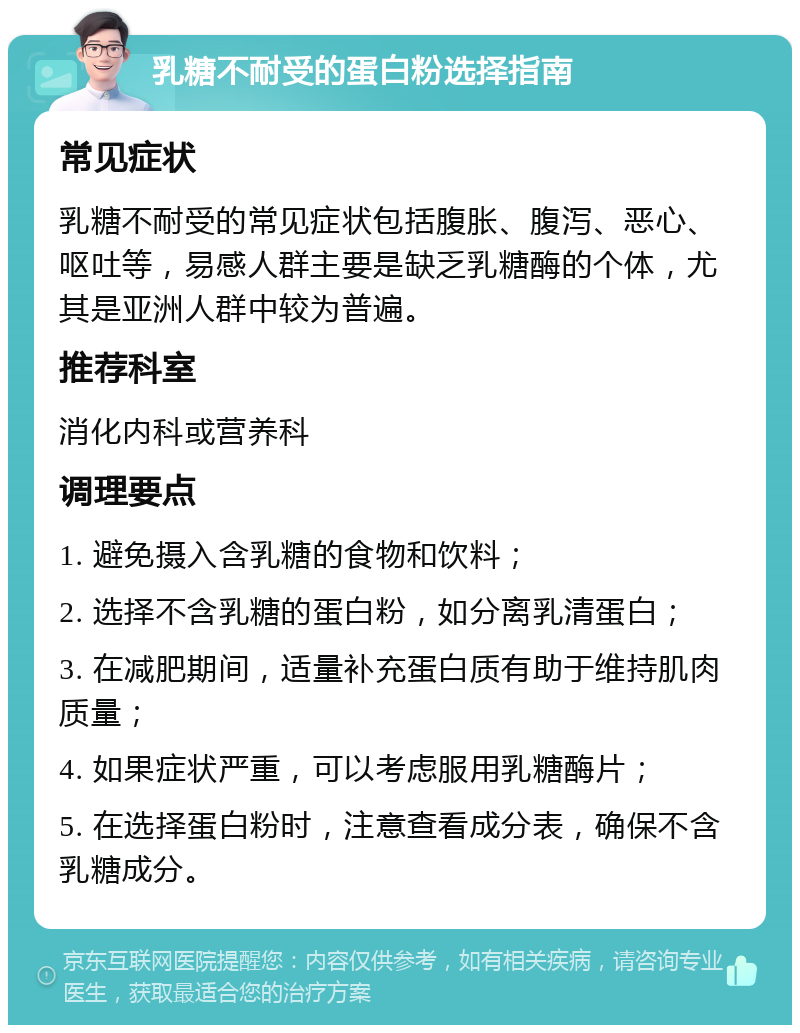 乳糖不耐受的蛋白粉选择指南 常见症状 乳糖不耐受的常见症状包括腹胀、腹泻、恶心、呕吐等，易感人群主要是缺乏乳糖酶的个体，尤其是亚洲人群中较为普遍。 推荐科室 消化内科或营养科 调理要点 1. 避免摄入含乳糖的食物和饮料； 2. 选择不含乳糖的蛋白粉，如分离乳清蛋白； 3. 在减肥期间，适量补充蛋白质有助于维持肌肉质量； 4. 如果症状严重，可以考虑服用乳糖酶片； 5. 在选择蛋白粉时，注意查看成分表，确保不含乳糖成分。