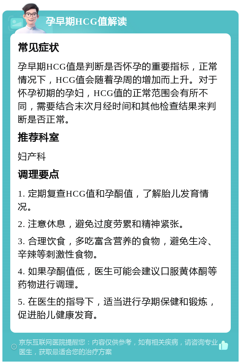 孕早期HCG值解读 常见症状 孕早期HCG值是判断是否怀孕的重要指标，正常情况下，HCG值会随着孕周的增加而上升。对于怀孕初期的孕妇，HCG值的正常范围会有所不同，需要结合末次月经时间和其他检查结果来判断是否正常。 推荐科室 妇产科 调理要点 1. 定期复查HCG值和孕酮值，了解胎儿发育情况。 2. 注意休息，避免过度劳累和精神紧张。 3. 合理饮食，多吃富含营养的食物，避免生冷、辛辣等刺激性食物。 4. 如果孕酮值低，医生可能会建议口服黄体酮等药物进行调理。 5. 在医生的指导下，适当进行孕期保健和锻炼，促进胎儿健康发育。