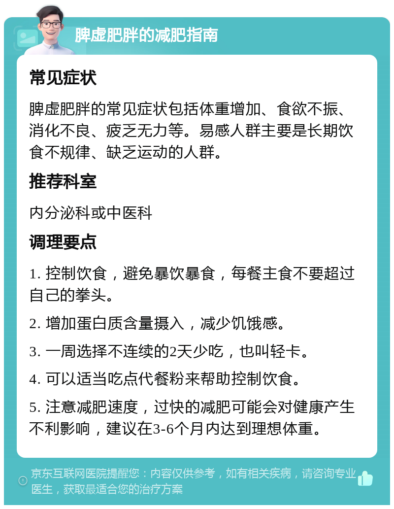 脾虚肥胖的减肥指南 常见症状 脾虚肥胖的常见症状包括体重增加、食欲不振、消化不良、疲乏无力等。易感人群主要是长期饮食不规律、缺乏运动的人群。 推荐科室 内分泌科或中医科 调理要点 1. 控制饮食，避免暴饮暴食，每餐主食不要超过自己的拳头。 2. 增加蛋白质含量摄入，减少饥饿感。 3. 一周选择不连续的2天少吃，也叫轻卡。 4. 可以适当吃点代餐粉来帮助控制饮食。 5. 注意减肥速度，过快的减肥可能会对健康产生不利影响，建议在3-6个月内达到理想体重。