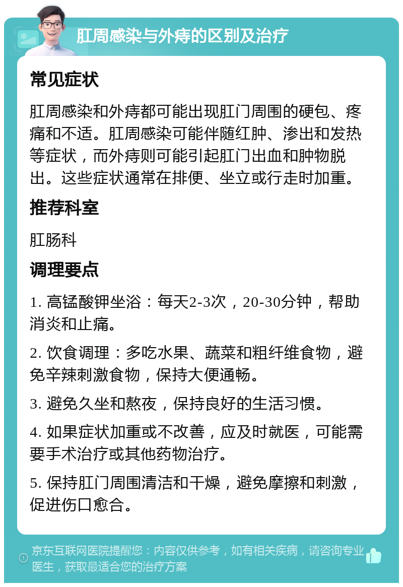 肛周感染与外痔的区别及治疗 常见症状 肛周感染和外痔都可能出现肛门周围的硬包、疼痛和不适。肛周感染可能伴随红肿、渗出和发热等症状，而外痔则可能引起肛门出血和肿物脱出。这些症状通常在排便、坐立或行走时加重。 推荐科室 肛肠科 调理要点 1. 高锰酸钾坐浴：每天2-3次，20-30分钟，帮助消炎和止痛。 2. 饮食调理：多吃水果、蔬菜和粗纤维食物，避免辛辣刺激食物，保持大便通畅。 3. 避免久坐和熬夜，保持良好的生活习惯。 4. 如果症状加重或不改善，应及时就医，可能需要手术治疗或其他药物治疗。 5. 保持肛门周围清洁和干燥，避免摩擦和刺激，促进伤口愈合。