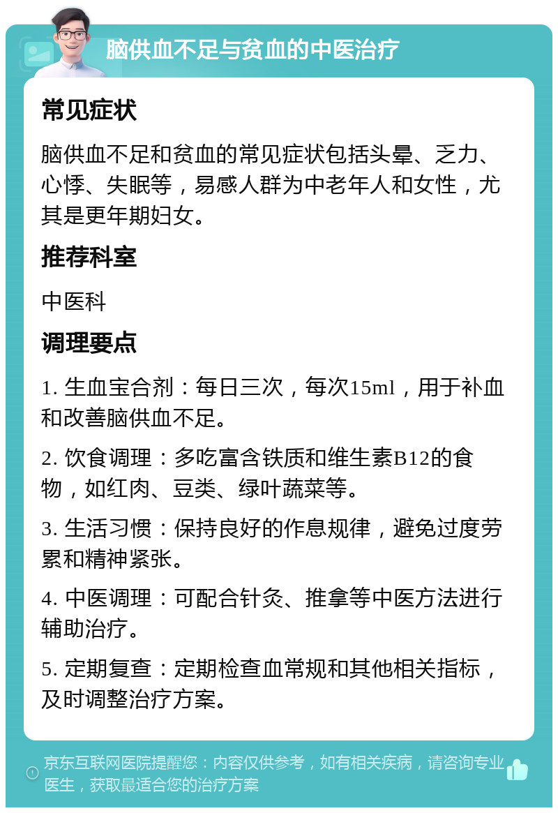 脑供血不足与贫血的中医治疗 常见症状 脑供血不足和贫血的常见症状包括头晕、乏力、心悸、失眠等，易感人群为中老年人和女性，尤其是更年期妇女。 推荐科室 中医科 调理要点 1. 生血宝合剂：每日三次，每次15ml，用于补血和改善脑供血不足。 2. 饮食调理：多吃富含铁质和维生素B12的食物，如红肉、豆类、绿叶蔬菜等。 3. 生活习惯：保持良好的作息规律，避免过度劳累和精神紧张。 4. 中医调理：可配合针灸、推拿等中医方法进行辅助治疗。 5. 定期复查：定期检查血常规和其他相关指标，及时调整治疗方案。