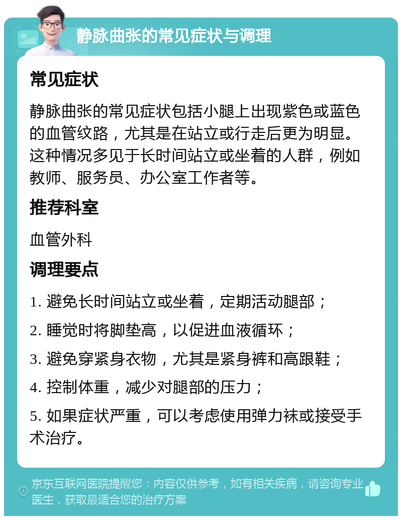 静脉曲张的常见症状与调理 常见症状 静脉曲张的常见症状包括小腿上出现紫色或蓝色的血管纹路，尤其是在站立或行走后更为明显。这种情况多见于长时间站立或坐着的人群，例如教师、服务员、办公室工作者等。 推荐科室 血管外科 调理要点 1. 避免长时间站立或坐着，定期活动腿部； 2. 睡觉时将脚垫高，以促进血液循环； 3. 避免穿紧身衣物，尤其是紧身裤和高跟鞋； 4. 控制体重，减少对腿部的压力； 5. 如果症状严重，可以考虑使用弹力袜或接受手术治疗。