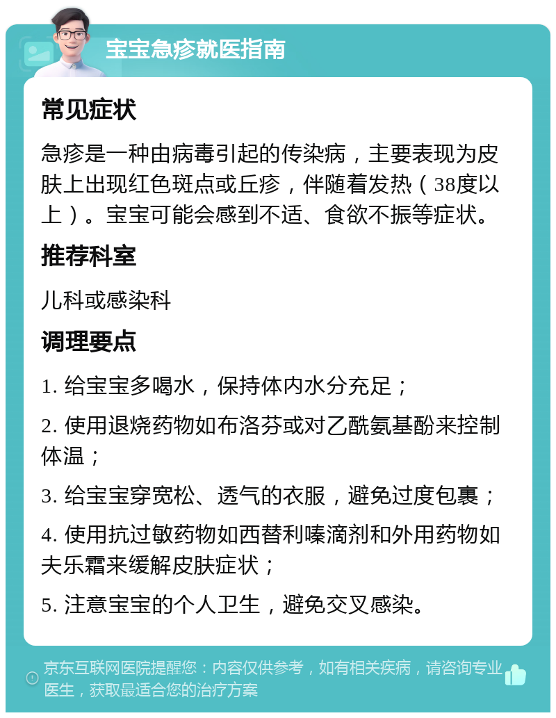 宝宝急疹就医指南 常见症状 急疹是一种由病毒引起的传染病，主要表现为皮肤上出现红色斑点或丘疹，伴随着发热（38度以上）。宝宝可能会感到不适、食欲不振等症状。 推荐科室 儿科或感染科 调理要点 1. 给宝宝多喝水，保持体内水分充足； 2. 使用退烧药物如布洛芬或对乙酰氨基酚来控制体温； 3. 给宝宝穿宽松、透气的衣服，避免过度包裹； 4. 使用抗过敏药物如西替利嗪滴剂和外用药物如夫乐霜来缓解皮肤症状； 5. 注意宝宝的个人卫生，避免交叉感染。