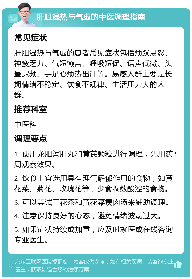 肝胆湿热与气虚的中医调理指南 常见症状 肝胆湿热与气虚的患者常见症状包括烦躁易怒、神疲乏力、气短懒言、呼吸短促、语声低微、头晕尿频、手足心烦热出汗等。易感人群主要是长期情绪不稳定、饮食不规律、生活压力大的人群。 推荐科室 中医科 调理要点 1. 使用龙胆泻肝丸和黄芪颗粒进行调理，先用药2周观察效果。 2. 饮食上宜选用具有理气解郁作用的食物，如黄花菜、菊花、玫瑰花等，少食收敛酸涩的食物。 3. 可以尝试三花茶和黄花菜瘦肉汤来辅助调理。 4. 注意保持良好的心态，避免情绪波动过大。 5. 如果症状持续或加重，应及时就医或在线咨询专业医生。