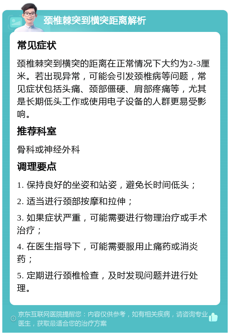 颈椎棘突到横突距离解析 常见症状 颈椎棘突到横突的距离在正常情况下大约为2-3厘米。若出现异常，可能会引发颈椎病等问题，常见症状包括头痛、颈部僵硬、肩部疼痛等，尤其是长期低头工作或使用电子设备的人群更易受影响。 推荐科室 骨科或神经外科 调理要点 1. 保持良好的坐姿和站姿，避免长时间低头； 2. 适当进行颈部按摩和拉伸； 3. 如果症状严重，可能需要进行物理治疗或手术治疗； 4. 在医生指导下，可能需要服用止痛药或消炎药； 5. 定期进行颈椎检查，及时发现问题并进行处理。