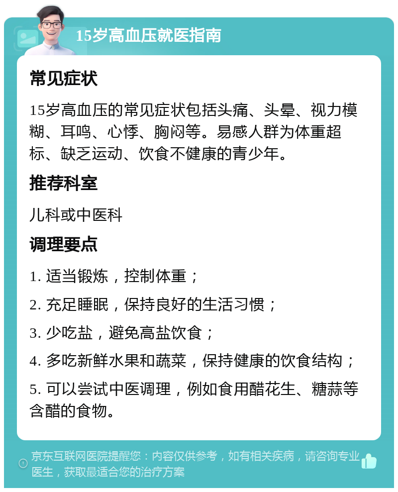 15岁高血压就医指南 常见症状 15岁高血压的常见症状包括头痛、头晕、视力模糊、耳鸣、心悸、胸闷等。易感人群为体重超标、缺乏运动、饮食不健康的青少年。 推荐科室 儿科或中医科 调理要点 1. 适当锻炼，控制体重； 2. 充足睡眠，保持良好的生活习惯； 3. 少吃盐，避免高盐饮食； 4. 多吃新鲜水果和蔬菜，保持健康的饮食结构； 5. 可以尝试中医调理，例如食用醋花生、糖蒜等含醋的食物。