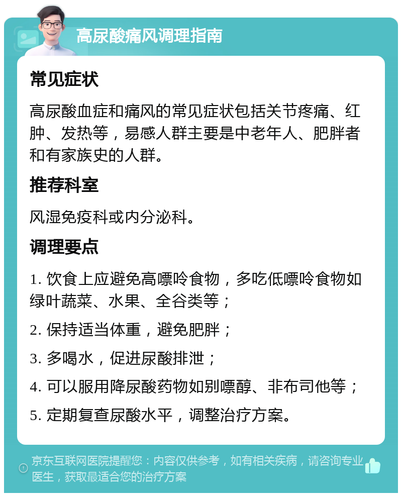 高尿酸痛风调理指南 常见症状 高尿酸血症和痛风的常见症状包括关节疼痛、红肿、发热等，易感人群主要是中老年人、肥胖者和有家族史的人群。 推荐科室 风湿免疫科或内分泌科。 调理要点 1. 饮食上应避免高嘌呤食物，多吃低嘌呤食物如绿叶蔬菜、水果、全谷类等； 2. 保持适当体重，避免肥胖； 3. 多喝水，促进尿酸排泄； 4. 可以服用降尿酸药物如别嘌醇、非布司他等； 5. 定期复查尿酸水平，调整治疗方案。