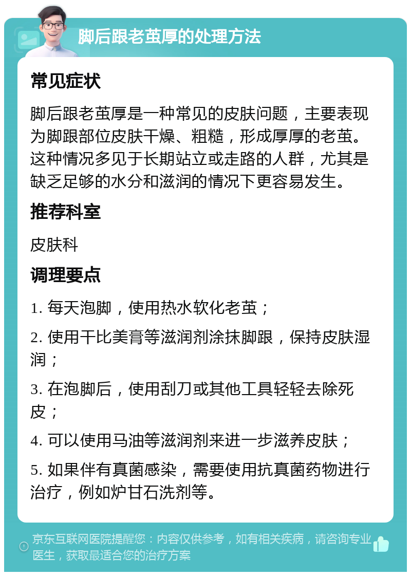 脚后跟老茧厚的处理方法 常见症状 脚后跟老茧厚是一种常见的皮肤问题，主要表现为脚跟部位皮肤干燥、粗糙，形成厚厚的老茧。这种情况多见于长期站立或走路的人群，尤其是缺乏足够的水分和滋润的情况下更容易发生。 推荐科室 皮肤科 调理要点 1. 每天泡脚，使用热水软化老茧； 2. 使用干比美膏等滋润剂涂抹脚跟，保持皮肤湿润； 3. 在泡脚后，使用刮刀或其他工具轻轻去除死皮； 4. 可以使用马油等滋润剂来进一步滋养皮肤； 5. 如果伴有真菌感染，需要使用抗真菌药物进行治疗，例如炉甘石洗剂等。