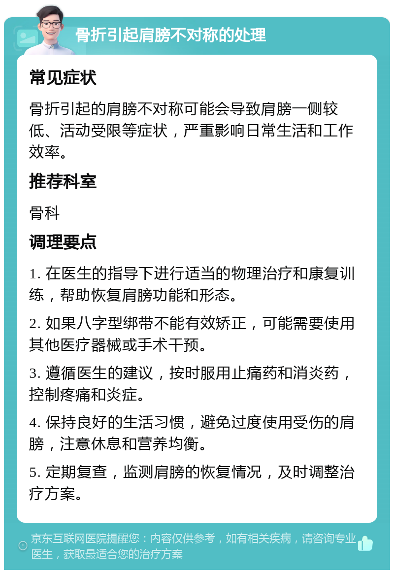 骨折引起肩膀不对称的处理 常见症状 骨折引起的肩膀不对称可能会导致肩膀一侧较低、活动受限等症状，严重影响日常生活和工作效率。 推荐科室 骨科 调理要点 1. 在医生的指导下进行适当的物理治疗和康复训练，帮助恢复肩膀功能和形态。 2. 如果八字型绑带不能有效矫正，可能需要使用其他医疗器械或手术干预。 3. 遵循医生的建议，按时服用止痛药和消炎药，控制疼痛和炎症。 4. 保持良好的生活习惯，避免过度使用受伤的肩膀，注意休息和营养均衡。 5. 定期复查，监测肩膀的恢复情况，及时调整治疗方案。